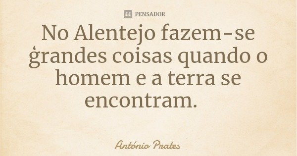 No Alentejo fazem-se ģrandes coisas quando o homem e a terra se encontram.... Frase de António Prates.