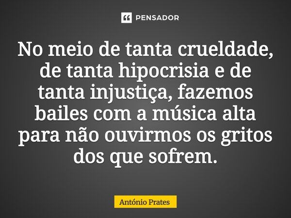 ⁠No meio de tanta crueldade, de tanta hipocrisia e de tanta injustiça, fazemos bailes com a música alta para não ouvirmos os gritos dos que sofrem.... Frase de António Prates.