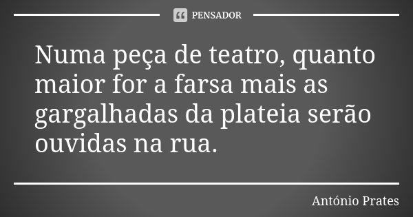 Numa peça de teatro, quanto maior for a farsa mais as gargalhadas da plateia serão ouvidas na rua.... Frase de António Prates.