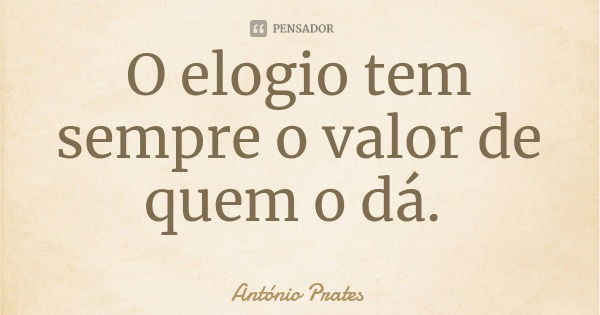 O elogio tem sempre o valor de quem o dá.... Frase de António Prates.