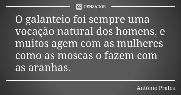 O galanteio foi sempre uma vocação natural dos homens, e muitos agem com as mulheres como as moscas o fazem com as aranhas.... Frase de António Prates.