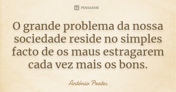 O grande problema da nossa sociedade reside no simples facto de os maus estragarem cada vez mais os bons.... Frase de António Prates.