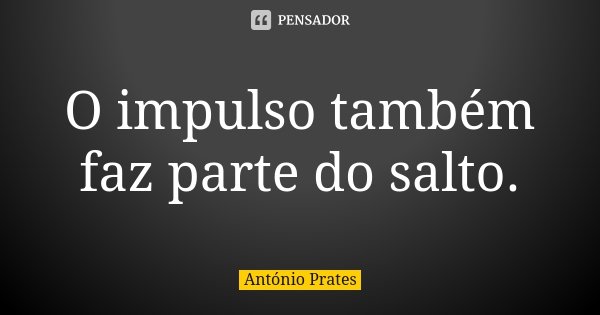 O impulso também faz parte do salto.... Frase de António Prates.