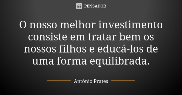 O nosso melhor investimento consiste em tratar bem os nossos filhos e educá-los de uma forma equilibrada.... Frase de António Prates.
