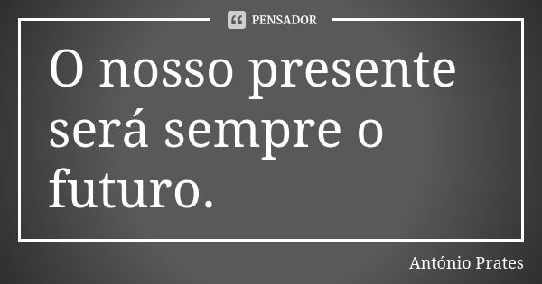 O nosso presente será sempre o futuro.... Frase de António Prates.