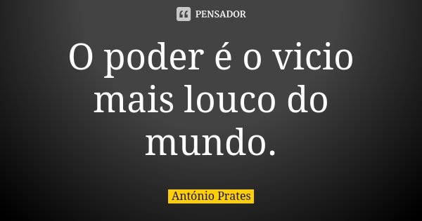 O poder é o vicio mais louco do mundo.... Frase de António Prates.