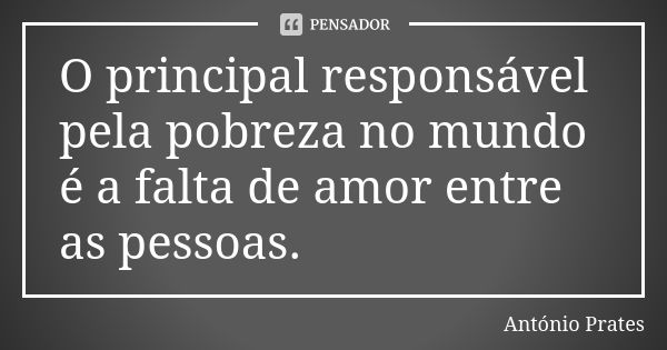 O principal responsável pela pobreza no mundo é a falta de amor entre as pessoas.... Frase de António Prates.