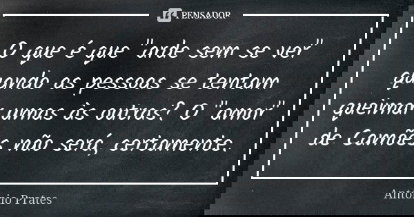 O que é que "arde sem se ver" quando as pessoas se tentam queimar umas às outras? O "amor" de Camões não será, certamente.... Frase de António Prates.