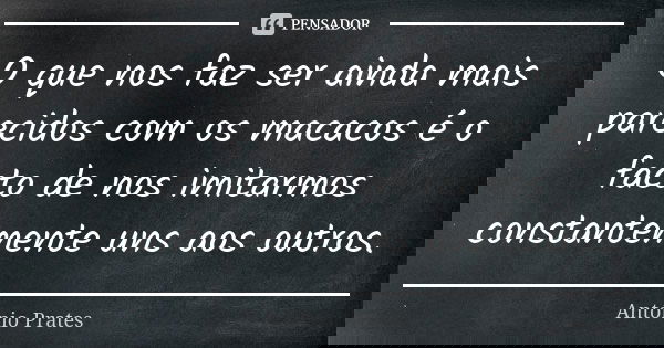 O que nos faz ser ainda mais parecidos com os macacos é o facto de nos imitarmos constantemente uns aos outros.... Frase de António Prates.