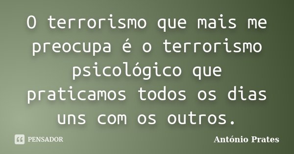O terrorismo que mais me preocupa é o terrorismo psicológico que praticamos todos os dias uns com os outros.... Frase de António Prates.