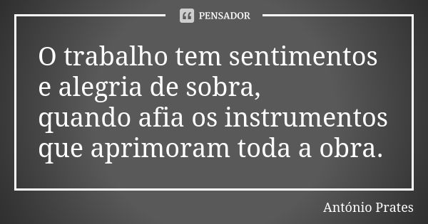 O trabalho tem sentimentos e alegria de sobra, quando afia os instrumentos que aprimoram toda a obra.... Frase de António Prates.