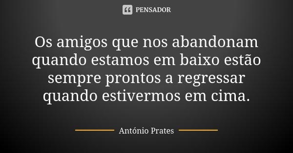 Os amigos que nos abandonam quando estamos em baixo estão sempre prontos a regressar quando estivermos em cima.... Frase de António Prates.