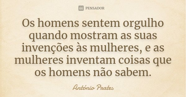 Os homens sentem orgulho quando mostram as suas invenções às mulheres, e as mulheres inventam coisas que os homens não sabem.... Frase de António Prates.