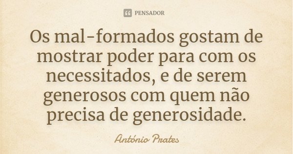 Os mal-formados gostam de mostrar poder para com os necessitados, e de serem generosos com quem não precisa de generosidade.... Frase de António Prates.