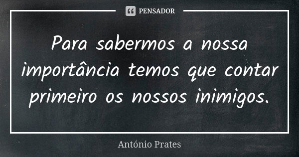 Para sabermos a nossa importância temos que contar primeiro os nossos inimigos.... Frase de António Prates.