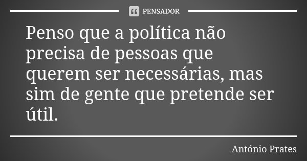 Penso que a política não precisa de pessoas que querem ser necessárias, mas sim de gente que pretende ser útil.... Frase de António Prates.