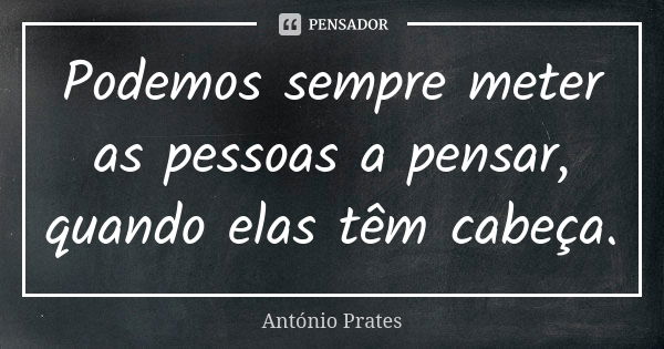 Podemos sempre meter as pessoas a pensar, quando elas têm cabeça.... Frase de António Prates.