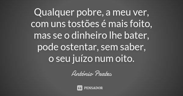 Qualquer pobre, a meu ver, com uns tostões é mais foito, mas se o dinheiro lhe bater, pode ostentar, sem saber, o seu juízo num oito.... Frase de António Prates.