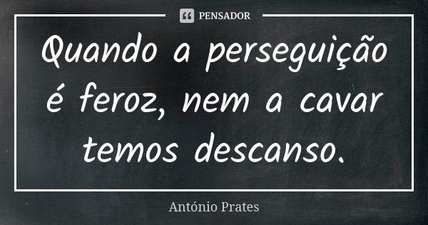 Quando a perseguição é feroz, nem a cavar temos descanso.... Frase de António Prates.