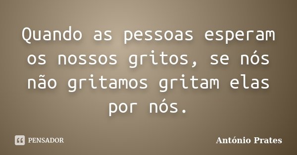 Quando as pessoas esperam os nossos gritos, se nós não gritamos gritam elas por nós.... Frase de António Prates.
