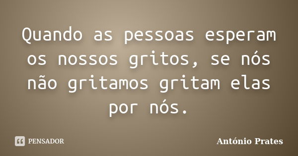 Quando as pessoas esperam os nossos gritos, se nós não gritamos gritam elas por nós.... Frase de António Prates.