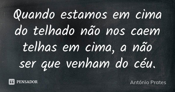 Quando estamos em cima do telhado não nos caem telhas em cima, a não ser que venham do céu.... Frase de António Prates.