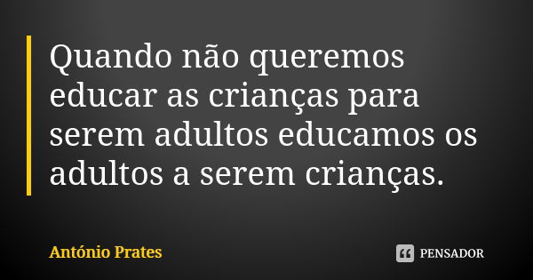 Quando não queremos educar as crianças para serem adultos educamos os adultos a serem crianças.... Frase de António Prates.