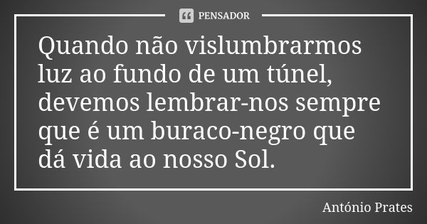 Quando não vislumbrarmos luz ao fundo de um túnel, devemos lembrar-nos sempre que é um buraco-negro que dá vida ao nosso Sol.... Frase de António Prates.