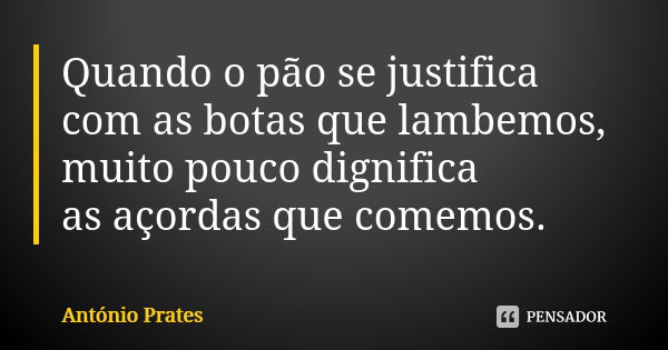 Quando o pão se justifica com as botas que lambemos, muito pouco dignifica as açordas que comemos.... Frase de António Prates.