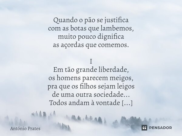 Quando o pão se justifica com as botas que lambemos, muito pouco dignifica as açordas que comemos. I Em tão grande liberdade, os homens parecem meigos, pra que... Frase de António Prates.
