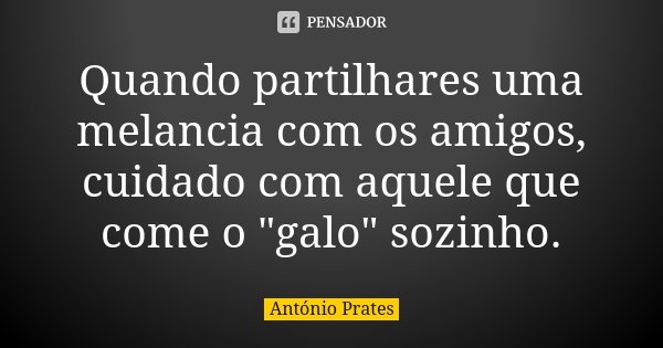 Quando partilhares uma melancia com os amigos, cuidado com aquele que come o "galo" sozinho.... Frase de António Prates.