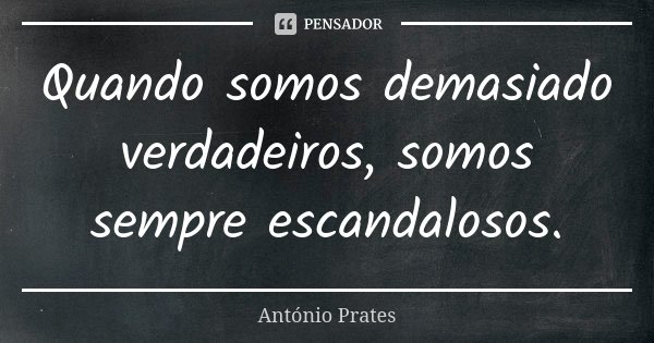 Quando somos demasiado verdadeiros, somos sempre escandalosos.... Frase de António Prates.