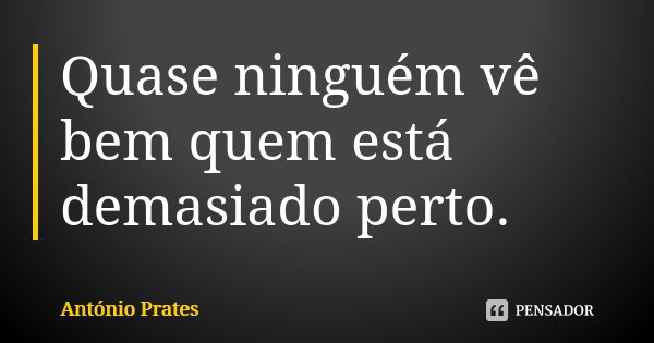 Quase ninguém vê bem quem está demasiado perto.... Frase de António Prates.