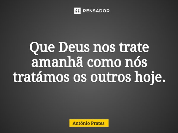 ⁠Que Deus nos trate amanhã como nós tratámos os outros hoje.... Frase de António Prates.