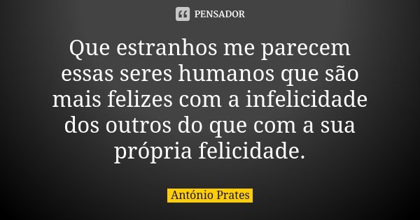 Que estranhos me parecem essas seres humanos que são mais felizes com a infelicidade dos outros do que com a sua própria felicidade.... Frase de António Prates.