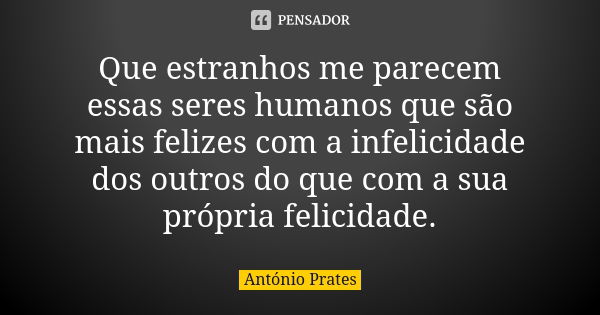 Que estranhos me parecem essas seres humanos que são mais felizes com a infelicidade dos outros do que com a sua própria felicidade.... Frase de António Prates.