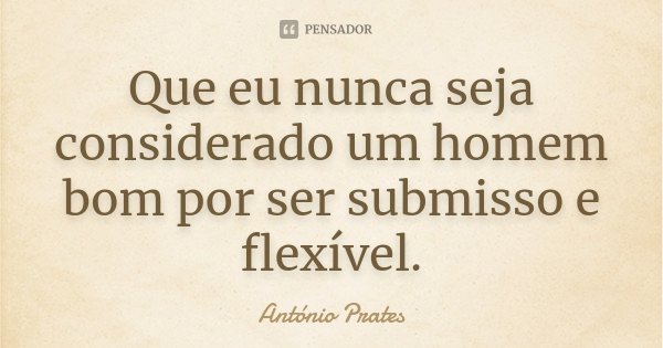 Que eu nunca seja considerado um homem bom por ser submisso e flexível.... Frase de António Prates.