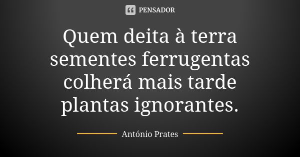 Quem deita à terra sementes ferrugentas colherá mais tarde plantas ignorantes.... Frase de António Prates.