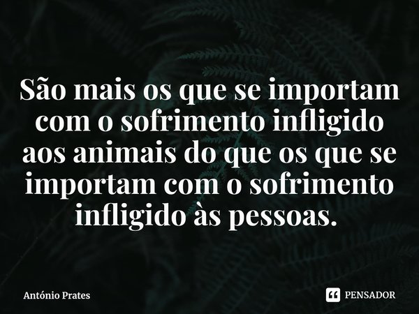 São mais os que se importam com o sofrimento infligido aos animais do que os que se importam com o sofrimento infligido às pessoas. ⁠... Frase de António Prates.