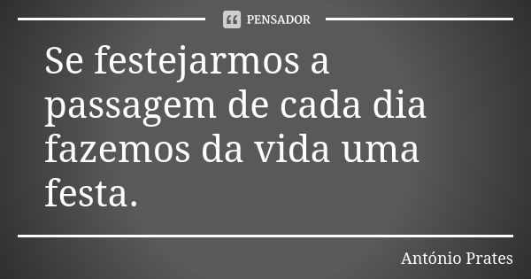 Se festejarmos a passagem de cada dia fazemos da vida uma festa.... Frase de António Prates.