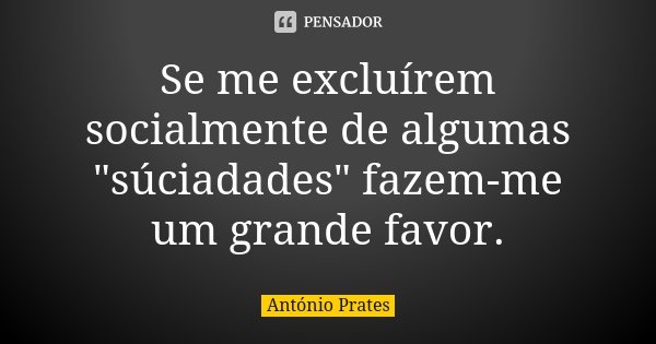 Se me excluírem socialmente de algumas "súciadades" fazem-me um grande favor.... Frase de António Prates.