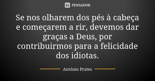 Se nos olharem dos pés à cabeça e começarem a rir, devemos dar graças a Deus, por contribuirmos para a felicidade dos idiotas.... Frase de António Prates.