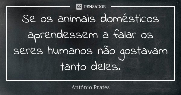 Se os animais domésticos aprendessem a falar os seres humanos não gostavam tanto deles.... Frase de António Prates.