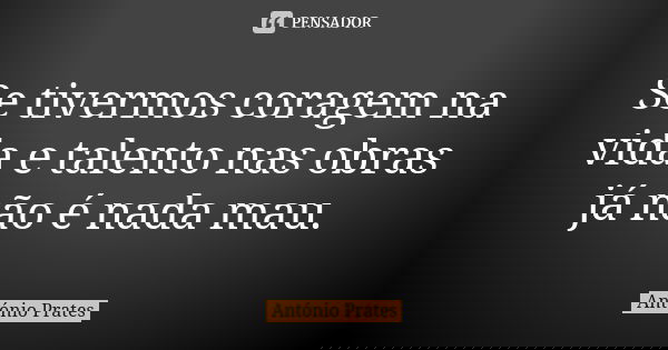 Se tivermos coragem na vida e talento nas obras já não é nada mau.... Frase de António Prates.