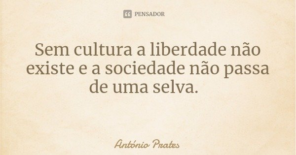 Sem cultura a liberdade não existe e a sociedade não passa de uma selva.... Frase de António Prates.