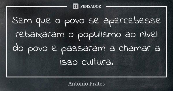 Sem que o povo se apercebesse rebaixaram o populismo ao nível do povo e passaram a chamar a isso cultura.... Frase de António Prates.