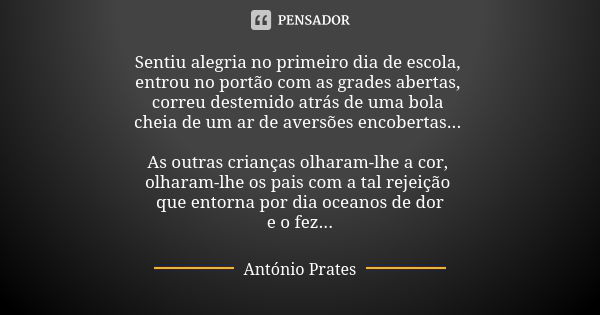 Sentiu alegria no primeiro dia de escola, entrou no portão com as grades abertas, correu destemido atrás de uma bola cheia de um ar de aversões encobertas... As... Frase de António Prates.