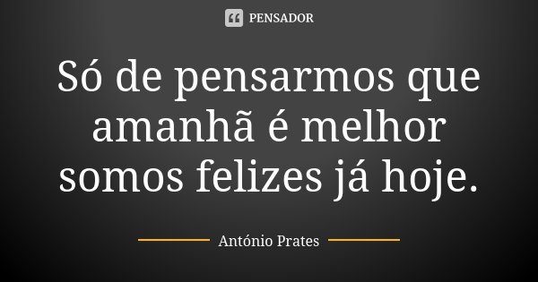 Só de pensarmos que amanhã é melhor somos felizes já hoje.... Frase de António Prates.