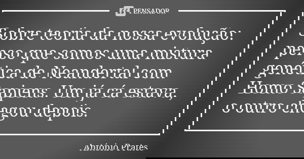 Sobre teoria da nossa evolução: penso que somos uma mistura genética de Neandertal com Homo Sapiens. Um já cá estava, o outro chegou depois.... Frase de António Prates.