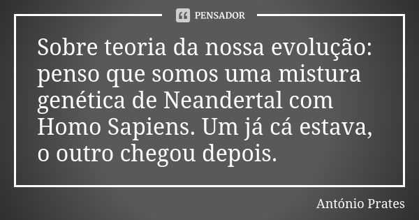 Sobre teoria da nossa evolução: penso que somos uma mistura genética de Neandertal com Homo Sapiens. Um já cá estava, o outro chegou depois.... Frase de António Prates.